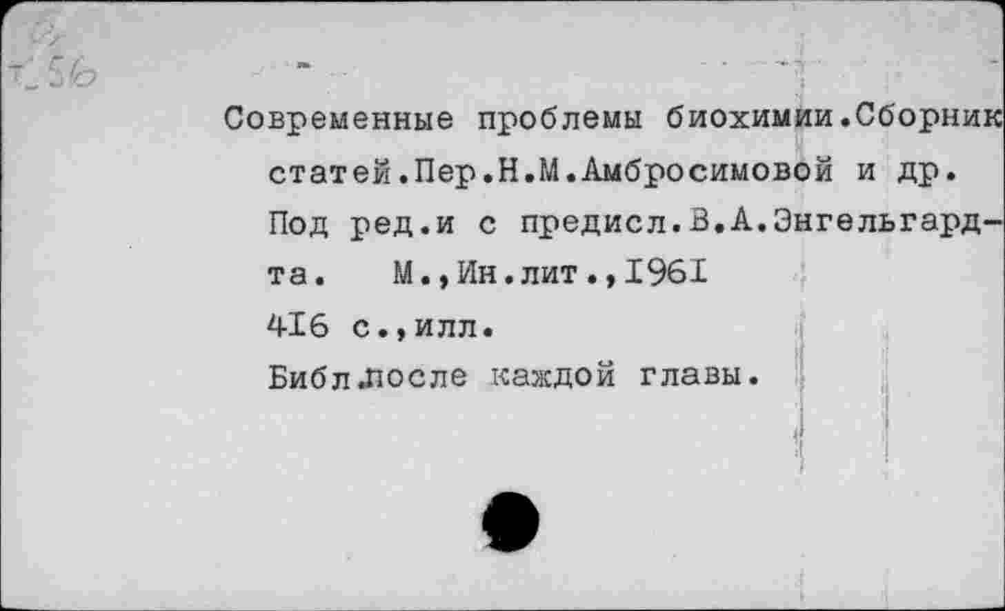 ﻿Современные проблемы биохимии.Сборник статей.Пер.Н.М.Амбросимовой и др. Под ред.и с предисл.В.А.Энгельгардта. М., Ин. лит., 1961 416 с.,илл. Библ.после каждой главы.